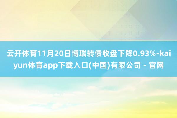 云开体育11月20日博瑞转债收盘下降0.93%-kaiyun体育app下载入口(中国)有限公司 - 官网