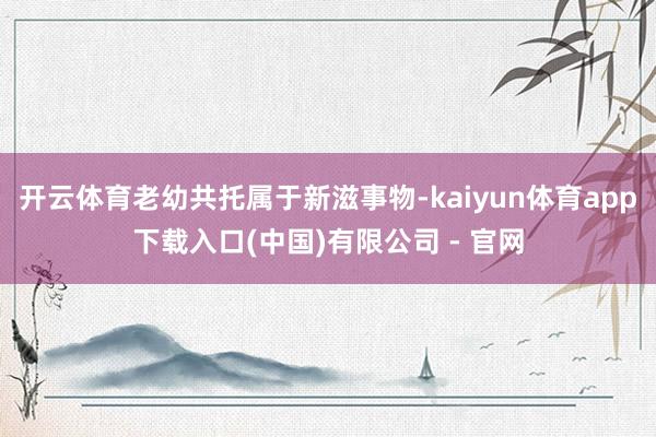 开云体育老幼共托属于新滋事物-kaiyun体育app下载入口(中国)有限公司 - 官网
