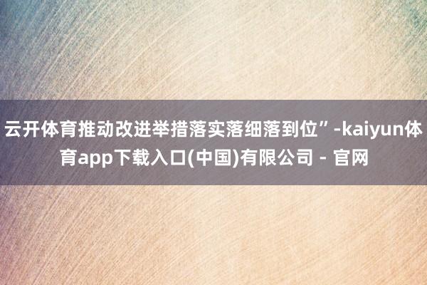 云开体育推动改进举措落实落细落到位”-kaiyun体育app下载入口(中国)有限公司 - 官网
