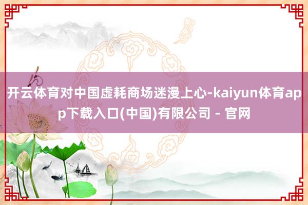 开云体育对中国虚耗商场迷漫上心-kaiyun体育app下载入口(中国)有限公司 - 官网