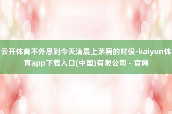 云开体育不外思到今天清晨上茅厕的时候-kaiyun体育app下载入口(中国)有限公司 - 官网