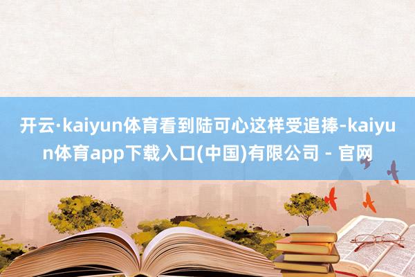 开云·kaiyun体育看到陆可心这样受追捧-kaiyun体育app下载入口(中国)有限公司 - 官网