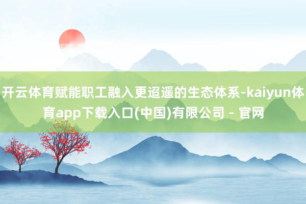 开云体育赋能职工融入更迢遥的生态体系-kaiyun体育app下载入口(中国)有限公司 - 官网
