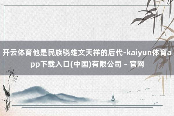 开云体育他是民族骁雄文天祥的后代-kaiyun体育app下载入口(中国)有限公司 - 官网