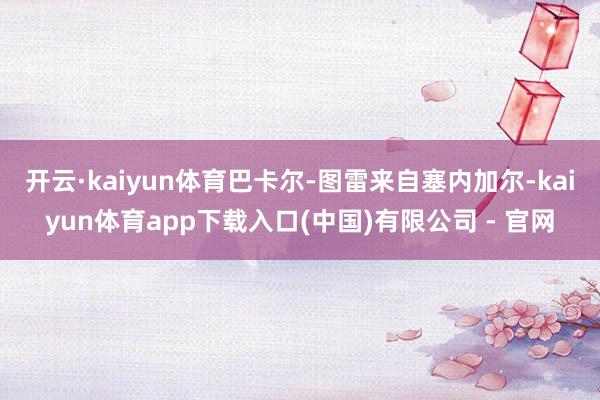 开云·kaiyun体育巴卡尔-图雷来自塞内加尔-kaiyun体育app下载入口(中国)有限公司 - 官网
