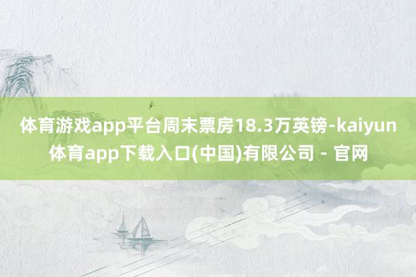 体育游戏app平台周末票房18.3万英镑-kaiyun体育app下载入口(中国)有限公司 - 官网