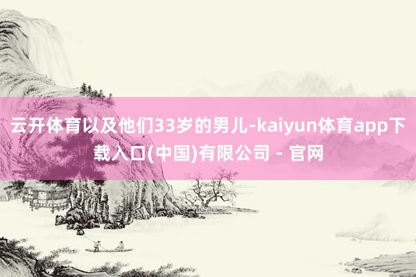 云开体育以及他们33岁的男儿-kaiyun体育app下载入口(中国)有限公司 - 官网