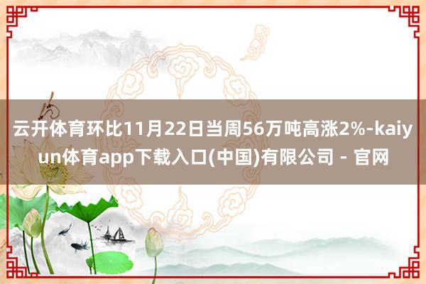 云开体育环比11月22日当周56万吨高涨2%-kaiyun体育app下载入口(中国)有限公司 - 官网