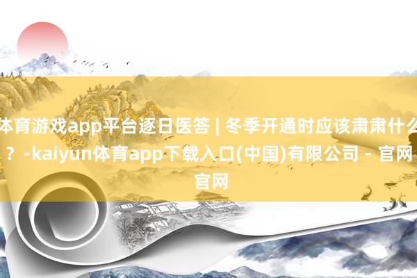 体育游戏app平台逐日医答 | 冬季开通时应该肃肃什么？-kaiyun体育app下载入口(中国)有限公司 - 官网