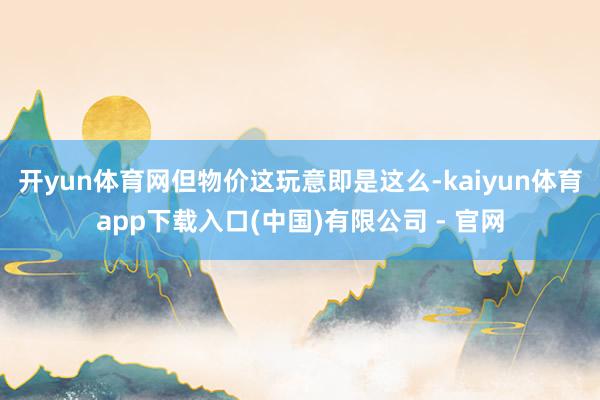 开yun体育网但物价这玩意即是这么-kaiyun体育app下载入口(中国)有限公司 - 官网