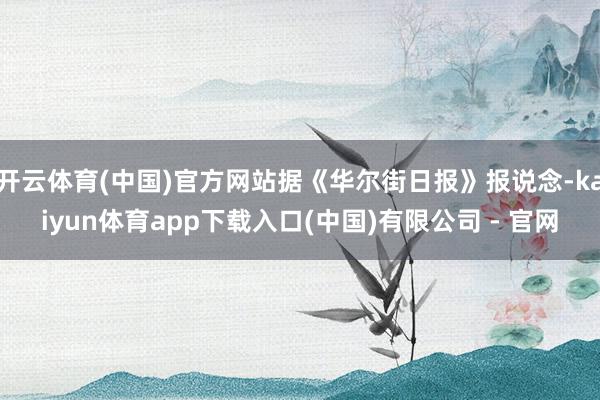 开云体育(中国)官方网站据《华尔街日报》报说念-kaiyun体育app下载入口(中国)有限公司 - 官网