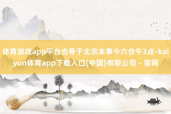 体育游戏app平台也等于北京本事今六合午3点-kaiyun体育app下载入口(中国)有限公司 - 官网