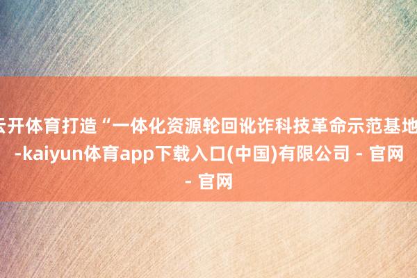 云开体育打造“一体化资源轮回讹诈科技革命示范基地”-kaiyun体育app下载入口(中国)有限公司 - 官网