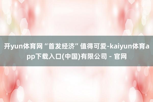 开yun体育网“首发经济”值得可爱-kaiyun体育app下载入口(中国)有限公司 - 官网