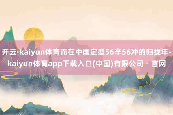 开云·kaiyun体育而在中国定型56半56冲的归拢年-kaiyun体育app下载入口(中国)有限公司 - 官网
