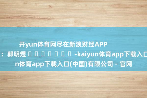 开yun体育网尽在新浪财经APP            						职守裁剪：郭明煜 							-kaiyun体育app下载入口(中国)有限公司 - 官网