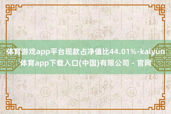 体育游戏app平台现款占净值比44.01%-kaiyun体育app下载入口(中国)有限公司 - 官网