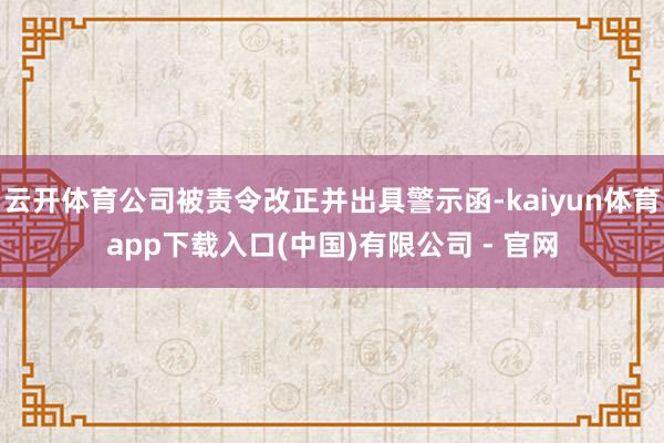 云开体育公司被责令改正并出具警示函-kaiyun体育app下载入口(中国)有限公司 - 官网