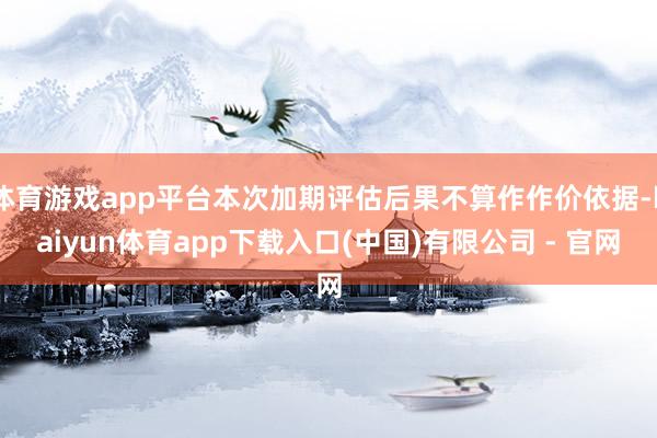 体育游戏app平台本次加期评估后果不算作作价依据-kaiyun体育app下载入口(中国)有限公司 - 官网