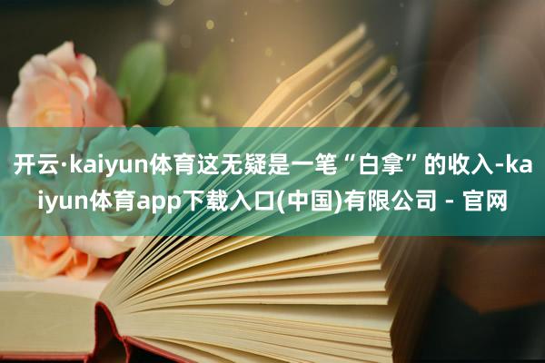 开云·kaiyun体育这无疑是一笔“白拿”的收入-kaiyun体育app下载入口(中国)有限公司 - 官网