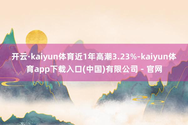 开云·kaiyun体育近1年高潮3.23%-kaiyun体育app下载入口(中国)有限公司 - 官网