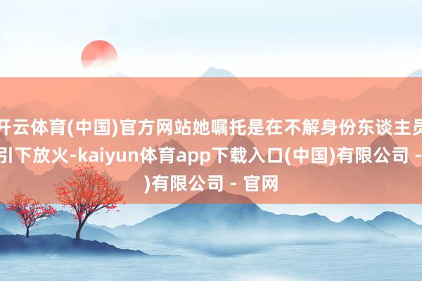 开云体育(中国)官方网站她嘱托是在不解身份东谈主员的指引下放火-kaiyun体育app下载入口(中国)有限公司 - 官网