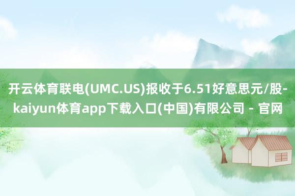 开云体育联电(UMC.US)报收于6.51好意思元/股-kaiyun体育app下载入口(中国)有限公司 - 官网