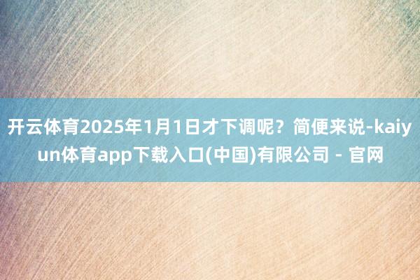 开云体育2025年1月1日才下调呢?简便来说-kaiyun体育app下载入口(中国)有限公司 - 官网