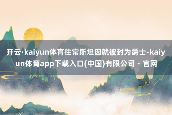开云·kaiyun体育往常斯坦因就被封为爵士-kaiyun体育app下载入口(中国)有限公司 - 官网