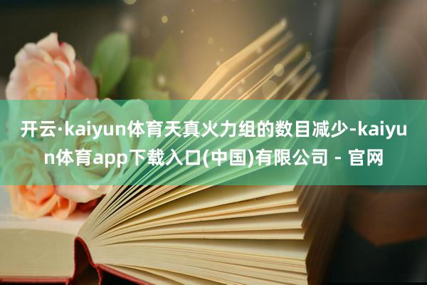 开云·kaiyun体育天真火力组的数目减少-kaiyun体育app下载入口(中国)有限公司 - 官网