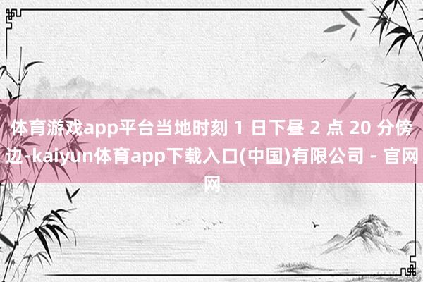 体育游戏app平台当地时刻 1 日下昼 2 点 20 分傍边-kaiyun体育app下载入口(中国)有限公司 - 官网