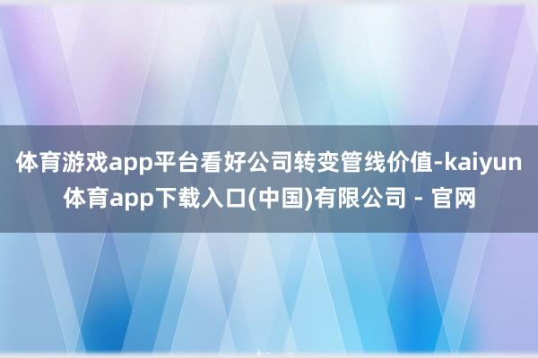 体育游戏app平台看好公司转变管线价值-kaiyun体育app下载入口(中国)有限公司 - 官网