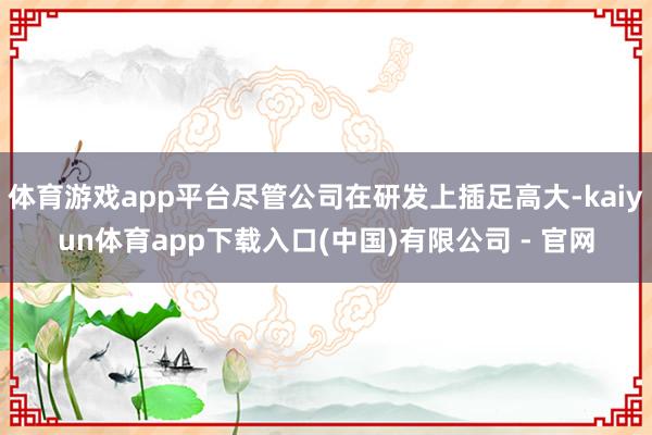 体育游戏app平台尽管公司在研发上插足高大-kaiyun体育app下载入口(中国)有限公司 - 官网