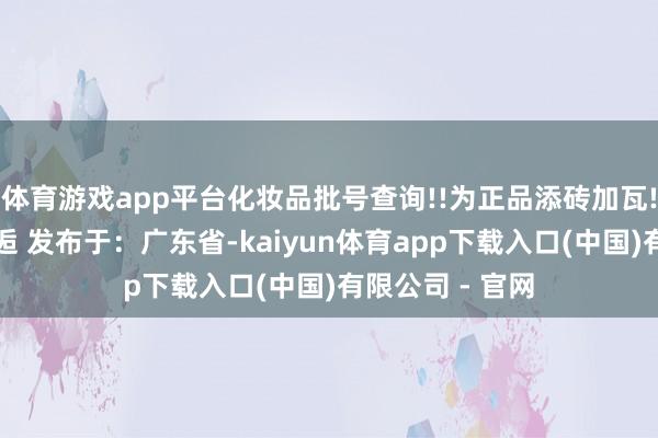 体育游戏app平台化妆品批号查询!!为正品添砖加瓦!咱们下一期邂逅 发布于：广东省-kaiyun体育app下载入口(中国)有限公司 - 官网
