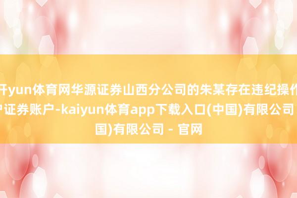 开yun体育网华源证券山西分公司的朱某存在违纪操作念客户证券账户-kaiyun体育app下载入口(中国)有限公司 - 官网