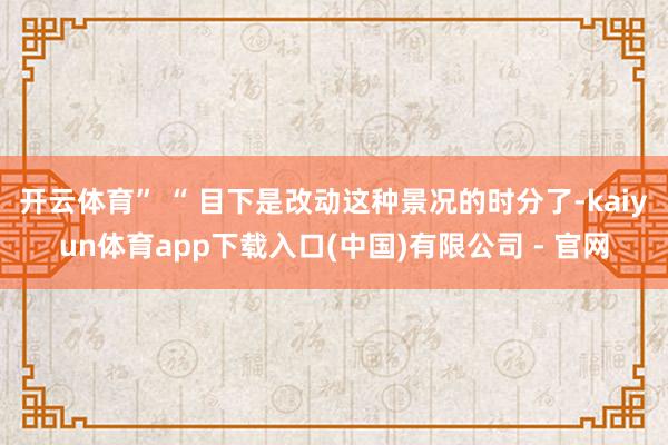 开云体育” “ 目下是改动这种景况的时分了-kaiyun体育app下载入口(中国)有限公司 - 官网