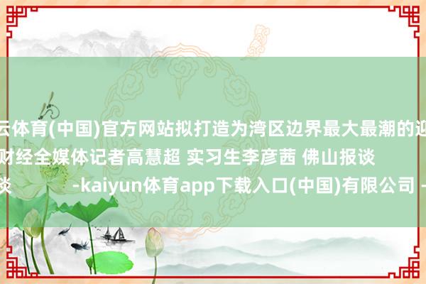 开云体育(中国)官方网站拟打造为湾区边界最大最潮的迎春花市嘉年华）南边财经全媒体记者高慧超 实习生李彦茜 佛山报谈            -kaiyun体育app下载入口(中国)有限公司 - 官网
