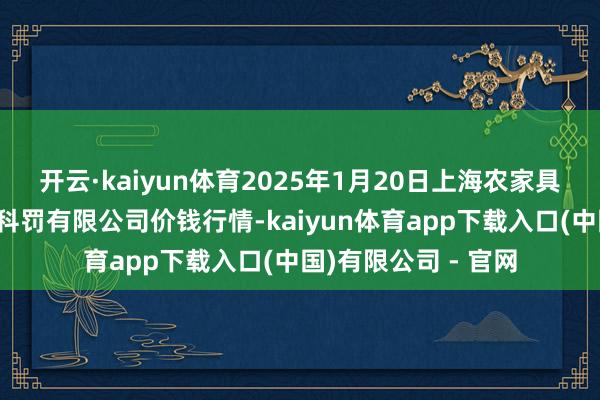 开云·kaiyun体育2025年1月20日上海农家具中心批发商场目标科罚有限公司价钱行情-kaiyun体育app下载入口(中国)有限公司 - 官网