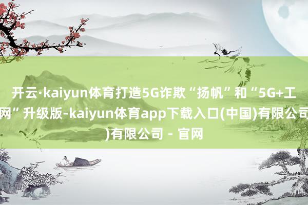 开云·kaiyun体育打造5G诈欺“扬帆”和“5G+工业互联网”升级版-kaiyun体育app下载入口(中国)有限公司 - 官网