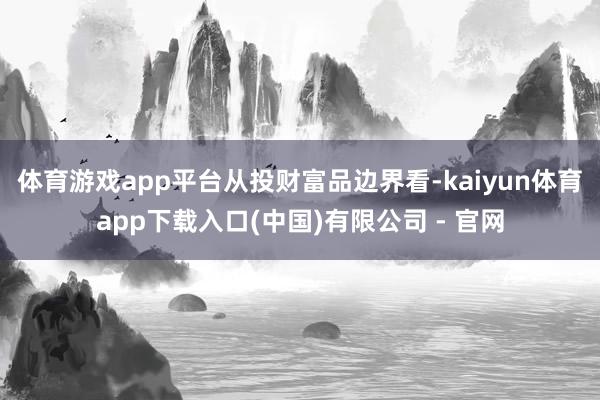 体育游戏app平台　　从投财富品边界看-kaiyun体育app下载入口(中国)有限公司 - 官网