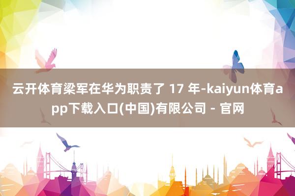 云开体育梁军在华为职责了 17 年-kaiyun体育app下载入口(中国)有限公司 - 官网