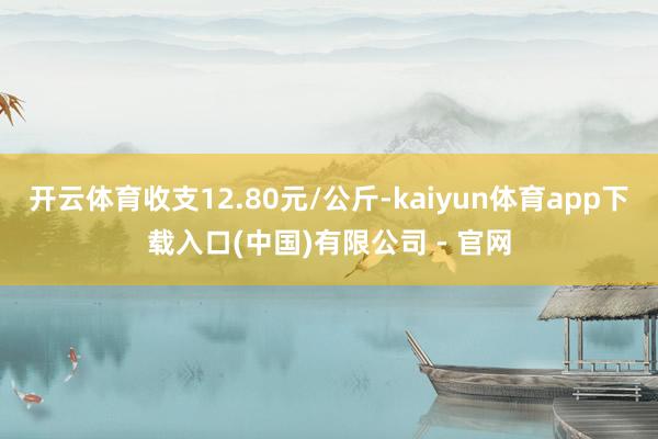 开云体育收支12.80元/公斤-kaiyun体育app下载入口(中国)有限公司 - 官网