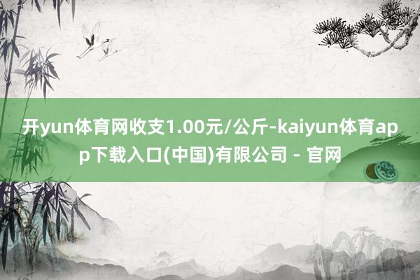 开yun体育网收支1.00元/公斤-kaiyun体育app下载入口(中国)有限公司 - 官网
