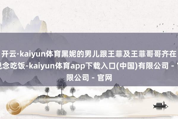 开云·kaiyun体育黑妮的男儿跟王菲及王菲哥哥齐在一说念吃饭-kaiyun体育app下载入口(中国)有限公司 - 官网