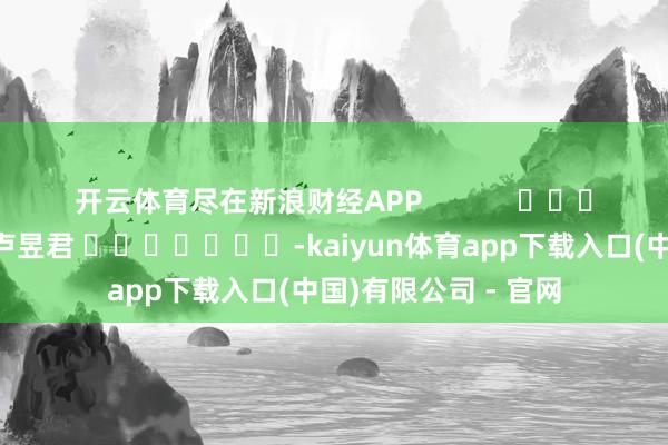 开云体育尽在新浪财经APP            						遭殃裁剪：卢昱君 							-kaiyun体育app下载入口(中国)有限公司 - 官网
