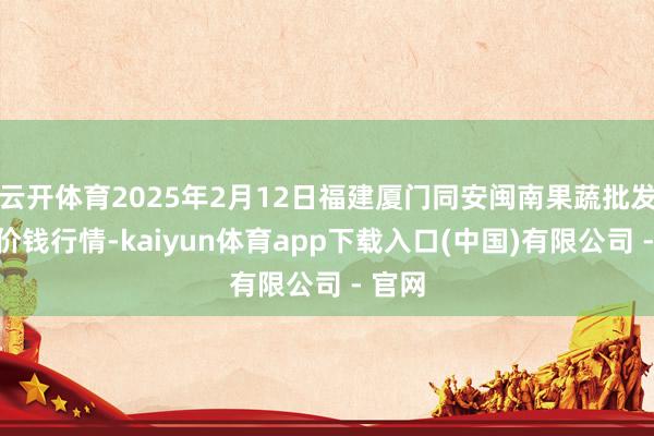 云开体育2025年2月12日福建厦门同安闽南果蔬批发市集价钱行情-kaiyun体育app下载入口(中国)有限公司 - 官网