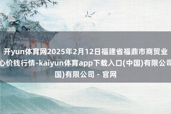 开yun体育网2025年2月12日福建省福鼎市商贸业行状中心价钱行情-kaiyun体育app下载入口(中国)有限公司 - 官网