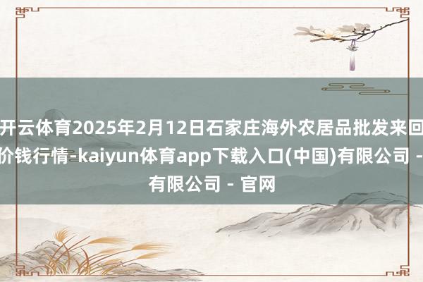 开云体育2025年2月12日石家庄海外农居品批发来回中心价钱行情-kaiyun体育app下载入口(中国)有限公司 - 官网