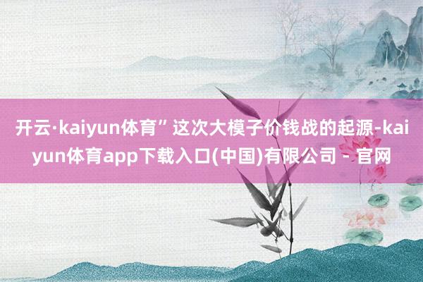 开云·kaiyun体育”这次大模子价钱战的起源-kaiyun体育app下载入口(中国)有限公司 - 官网