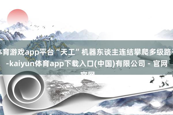 体育游戏app平台“天工”机器东谈主连结攀爬多级路子-kaiyun体育app下载入口(中国)有限公司 - 官网